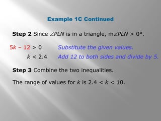 Example 1C Continued
Step 2 Since ∠PLN is in a triangle, m∠PLN > 0°.
Step 3 Combine the two inequalities.
The range of values for k is 2.4 < k < 10.
5k – 12 > 0
k < 2.4
Substitute the given values.
Add 12 to both sides and divide by 5.
 