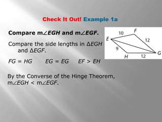 Check It Out! Example 1a
Compare m∠EGH and m∠EGF.
Compare the side lengths in ∆EGH
and ∆EGF.
FG = HG EG = EG EF > EH
By the Converse of the Hinge Theorem,
m∠EGH < m∠EGF.
 
