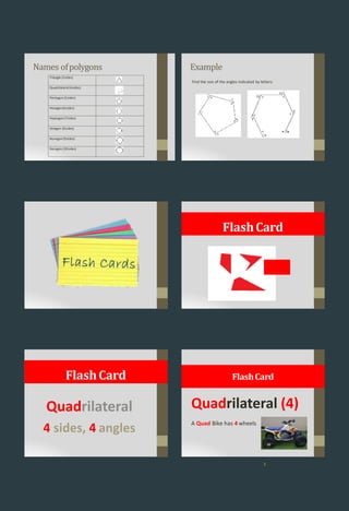 Names ofpolygons
Triangle (3sides)
Quadrilateral(4sides)
Pentagon(5sides)
Hexagon(6sides)
Heptagon(7sides)
Octagon (8sides)
Nonagon(9sides)
Decagon (10sides)
Example
Find the size of the angles indicated by letters:
FlashCard
Quadrilateral
4 sides, 4 angles
FlashCard
Quadrilateral (4)
A Quad Bike has 4 wheels
FlashCard
3
 