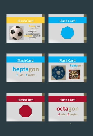 FlashCard
hexagon
6 sides, 6angles
Buckyball:
12 pentagons, 20
hexagons (see white
patches)
FlashCard
heptagon
7 sides, 7 angles
FlashCard
heptagon
7 sides, 7angles
FlashCard
FlashCard
octagon
8 sides, 8 angles
FlashCard
5
 