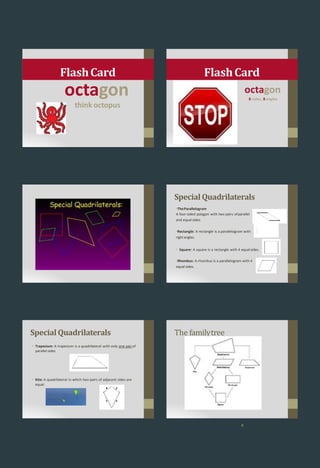 octagon
think octopus
FlashCard
octagon
8 sides, 8angles
FlashCard
4
Special Quadrilaterals
•TheParallelogram
A four-sided polygon with two pairs ofparallel
and equal sides.
•Rectangle: A rectangle is a parallelogram with
rightangles.
• Square: A square is a rectangle with 4 equalsides.
•Rhombus: A rhombus is a parallelogram with 4
equal sides.
Special Quadrilaterals
• Trapezium: A trapezium is a quadrilateral with only one pairof
parallel sides
• Kite: A quadrilateral in which two pairs of adjacent sides are
equal
The familytree
6
 