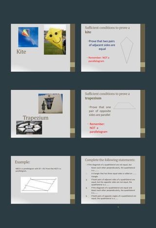 Kite
Sufficient conditions to provea
kite
•Prove that two pairs
of adjacent sides are
equal
• Remember: NOT a
parallelogram
Trapezium
Sufficient conditions to provea
trapezium
•Prove that one
pair of opposite
sides are parallel
• Remember:
NOT a
parallelogram
Example:
ABCD is a parallelogram with DF = EB. Prove that AECF is a
parallelogram.
Complete the following statements:
9
2.
3.
4.
5.
1 If the diagonals of a quadrilateral are not equal, but
bisect each other perpendicularly, the quadrilateral
is a………
A triangle that has three equal sides is called an ….…
triangle.
If both pairs of adjacent sides of a quadrilateral are
equal, but the opposite sides are not equal, the
quadrilateral is a …….
If the diagonals of a quadrilateral are equal and
bisect each other perpendicularly, the quadrilateral
is a….…
If both pairs of opposite angles of a quadrilateral are
equal, the quadrilateral is a ……
 