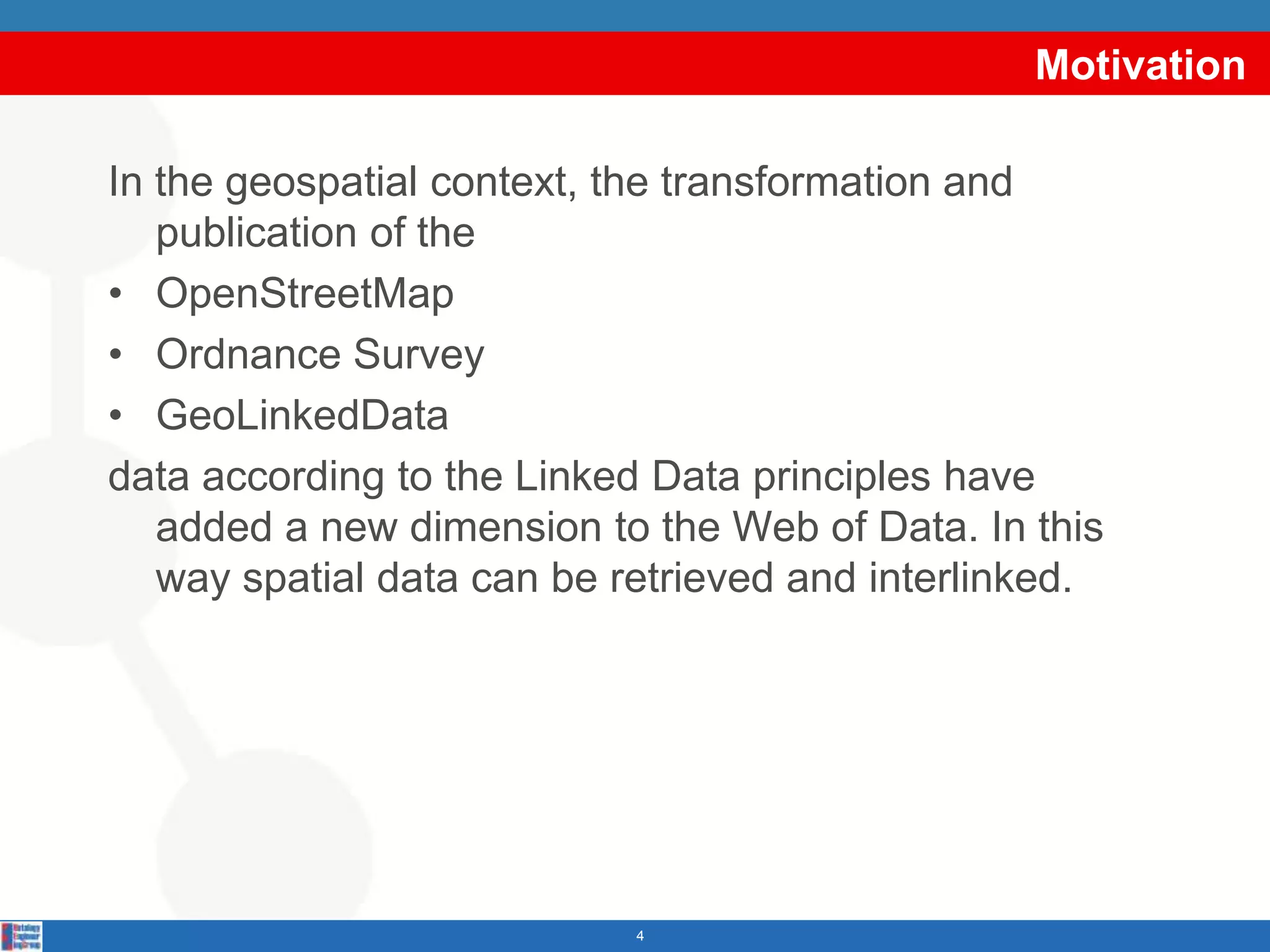 MotivationIn the geospatial context, the transformation and publication of the OpenStreetMapOrdnance SurveyGeoLinkedDatadata according to the Linked Data principles have added a new dimension to the Web of Data. In this way spatial data can be retrieved and interlinked.4