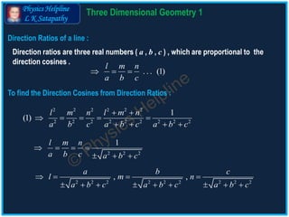 Physics Helpline
L K Satapathy
Direction Ratios of a line :
Direction ratios are three real numbers ( a , b , c ) , which are proportional to the
direction cosines .
. . . (1)
l m n
a b c
  
2 2 2 2 2 2
2 2 2 2 2 2 2 2 2
1
(1)
l m n l m n
a b c a b c a b c
 
    
   
2 2 2
1l m n
a b c a b c
   
  
2 2 2 2 2 2 2 2 2
, ,
a b c
l m n
a b c a b c a b c
   
        
To find the Direction Cosines from Direction Ratios :
3 D Geometry Theory 1
 
