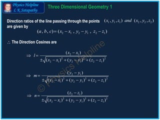 Physics Helpline
L K Satapathy
Direction ratios of the line passing through the points
are given by
1 1 1 2 2 2( , , ) ( , , )x y z and x y z
2 1 2 1 2 1( , , ) ( , , )a b c x x y y z z   
2 1
2 2 2
2 1 2 1 2 1
( )
( ) ( ) ( )
x x
l
x x y y z z

 
     
2 1
2 2 2
2 1 2 1 2 1
( )
( ) ( ) ( )
y y
m
x x y y z z

 
     
2 1
2 2 2
2 1 2 1 2 1
( )
( ) ( ) ( )
z z
n
x x y y z z

 
     
 The Direction Cosines are
3 D Geometry Theory 1
 