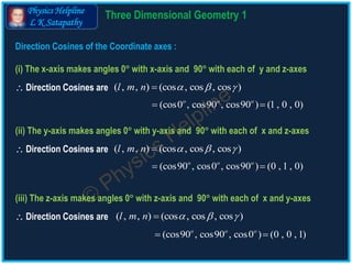 Physics Helpline
L K Satapathy
Direction Cosines of the Coordinate axes :
(i) The x-axis makes angles 0 with x-axis and 90 with each of y and z-axes
(ii) The y-axis makes angles 0 with y-axis and 90 with each of x and z-axes
(iii) The z-axis makes angles 0 with z-axis and 90 with each of x and y-axes
( , , ) (cos , cos , cos )l m n   
( , , ) (cos , cos , cos )l m n   
(cos0 , cos90 , cos90 ) (1 , 0 , 0)o o o
 
(cos90 , cos0 , cos90 ) (0 , 1 , 0)o o o
 
 Direction Cosines are
 Direction Cosines are
( , , ) (cos , cos , cos )l m n   
(cos90 , cos90 , cos0 ) (0 , 0 , 1)o o o
 
 Direction Cosines are
3 D Geometry Theory 1
 
