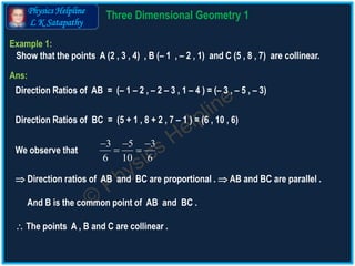 Physics Helpline
L K Satapathy
Example 1:
Show that the points A (2 , 3 , 4) , B (– 1 , – 2 , 1) and C (5 , 8 , 7) are collinear.
Ans:
Direction Ratios of AB = (– 1 – 2 , – 2 – 3 , 1 – 4 ) = (– 3 , – 5 , – 3)
Direction Ratios of BC = (5 + 1 , 8 + 2 , 7 – 1 ) = (6 , 10 , 6)
We observe that
3 5 3
6 10 6
  
 
 Direction ratios of AB and BC are proportional .  AB and BC are parallel .
And B is the common point of AB and BC .
 The points A , B and C are collinear .
3 D Geometry Theory 1
 