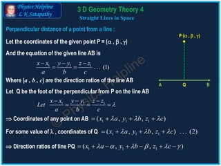 Physics Helpline
L K Satapathy
Perpendicular distance of a point from a line :
Straight Lines in Space
Let the coordinates of the given point P = ( ,  , )
P ( ,  , )
Q BA
And the equation of the given line AB is
1 1 1
. . . (1)
x x y y z z
a b c
  
 
Where (a , b , c) are the direction ratios of the line AB
Let Q be the foot of the perpendicular from P on the line AB
1 1 1x x y y z z
Let
a b c

  
  
1 1 1( , , )x a y b z c      Coordinates of any point on AB
1 1 1( , , )x a y b z c            Direction ratios of line PQ
1 1 1( , , ) . . . (2)x a y b z c     For some value of  , coordinates of Q
3 D Geometry Theory 4
 