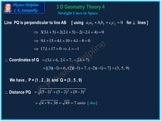 Physics Helpline
L K Satapathy
Straight Lines in Space
3(3 5) 2(2 5) 2( 2 4) 0         
Line PQ is perpendicular to line AB [ using for  lines ]1 2 1 2 1 2 0a a bb c c  
 Coordinates of Q
 Distance PQ
9 15 4 10 4 8 0        
17 17 0 1      
(3 6, 2 7, 2 7)      
[(3)( 1) 6, (2)( 1) 7, ( 2)( 1) 7]        (3, 5, 9)
We have , P = (1 , 2 , 3) and Q = (3 , 5 , 9)
2 2 2
(3 1) (5 2) (9 3)     
4 9 36 49 7 [ ]uni Ansts    
3 D Geometry Theory 4
 