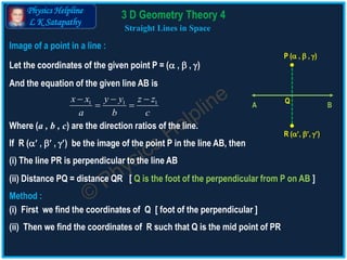 Physics Helpline
L K Satapathy
Straight Lines in Space
P ( ,  , )
Q
BA
R (, , )
Image of a point in a line :
Let the coordinates of the given point P = ( ,  , )
And the equation of the given line AB is
1 1 1x x y y z z
a b c
  
 
Where (a , b , c) are the direction ratios of the line.
If R ( ,  , ) be the image of the point P in the line AB, then
(i) The line PR is perpendicular to the line AB
(ii) Distance PQ = distance QR [ Q is the foot of the perpendicular from P on AB ]
(i) First we find the coordinates of Q [ foot of the perpendicular ]
Method :
(ii) Then we find the coordinates of R such that Q is the mid point of PR
3 D Geometry Theory 4
 
