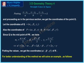 Physics Helpline
L K Satapathy
Straight Lines in Space
1 1 1x x y y z z
Putting
a b c

  
  
and proceeding as in the pervious section, we get the coordinates of the point Q .
Let the coordinates of Q ( , , )o o o  
Also the coordinates of
Since Q is the mid point of PR , we have
, ,
2 2 2
o o o
     
  
    
  
2 , 2 , 2o o o                
Putting the values , we get the coordinates ( ,  , ) of R .
For better understanding of the method we will solve an example , as follows
3 D Geometry Theory 4
( , , ) & ( , , )P R        
 