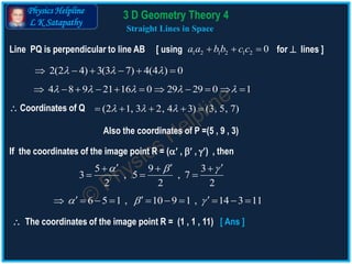 Physics Helpline
L K Satapathy
Straight Lines in Space
Line PQ is perpendicular to line AB [ using for  lines ]1 2 1 2 1 2 0a a bb c c  
2(2 4) 3(3 7) 4(4 ) 0       
4 8 9 21 16 0 29 29 0 1              
 Coordinates of Q (2 1, 3 2, 4 3) (3, 5, 7)      
If the coordinates of the image point R = ( ,  , ) , then
Also the coordinates of P =(5 , 9 , 3)
5 9 3
3 , 5 , 7
2 2 2
      
  
6 5 1 , 10 9 1 , 14 3 11             
 The coordinates of the image point R = (1 , 1 , 11) [ Ans ]
3 D Geometry Theory 4
 