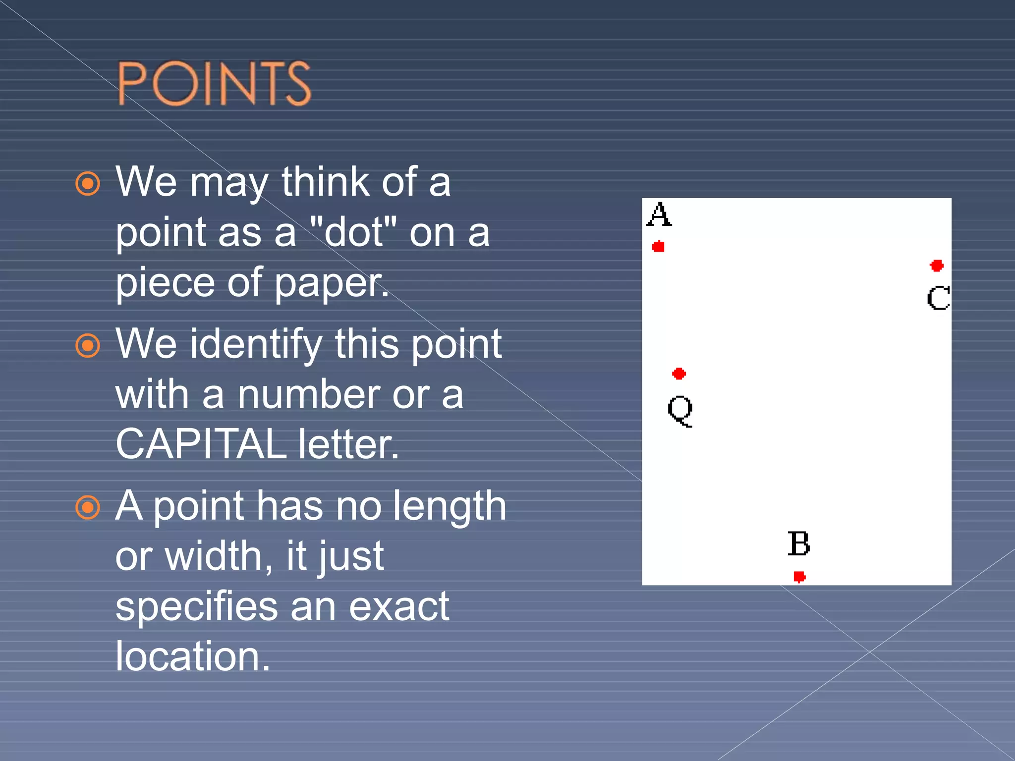  We may think of a
point as a "dot" on a
piece of paper.
 We identify this point
with a number or a
CAPITAL letter.
 A point has no length
or width, it just
specifies an exact
location.
 