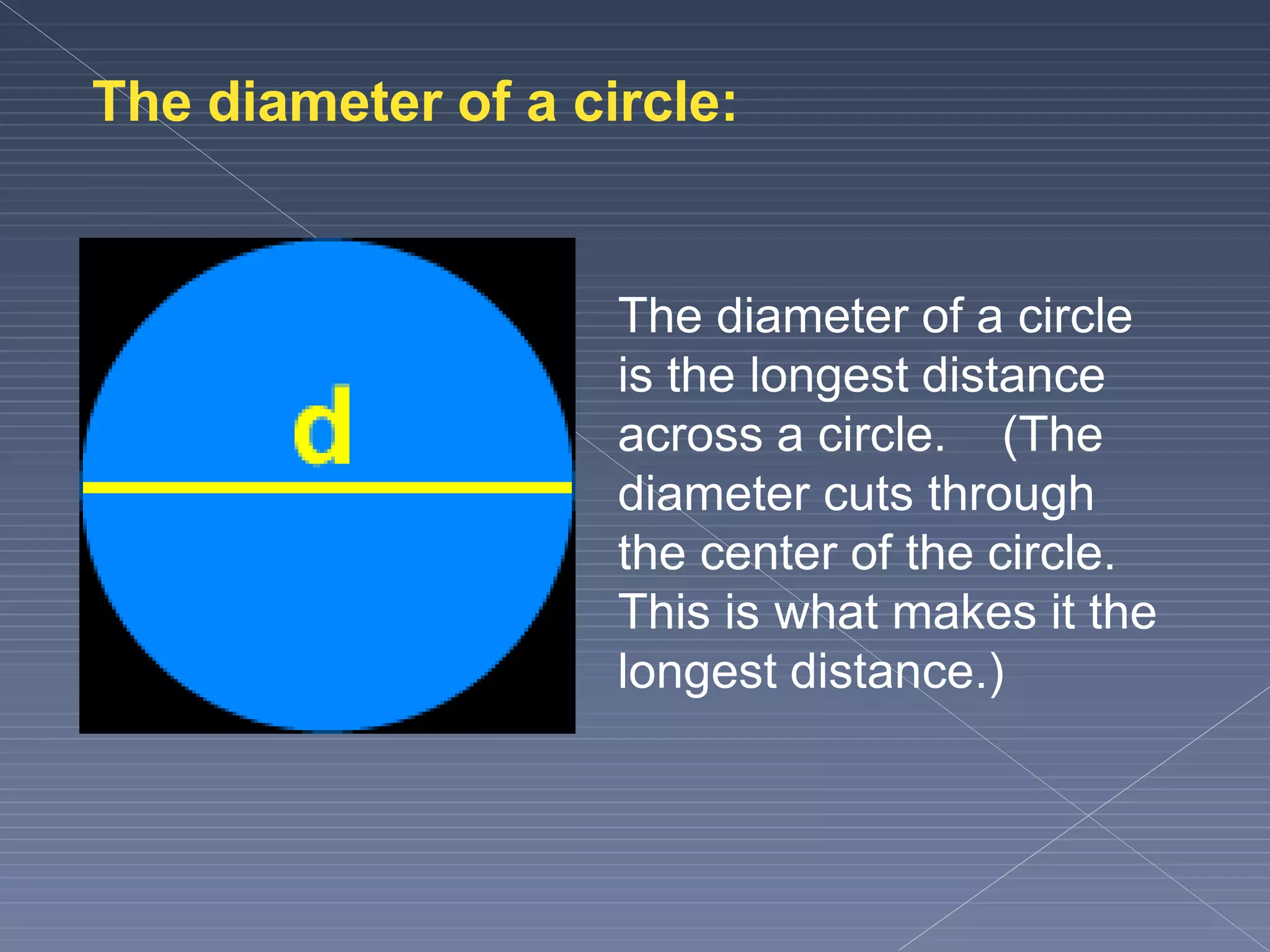 The diameter of a circle:
The diameter of a circle
is the longest distance
across a circle. (The
diameter cuts through
the center of the circle.
This is what makes it the
longest distance.)
 