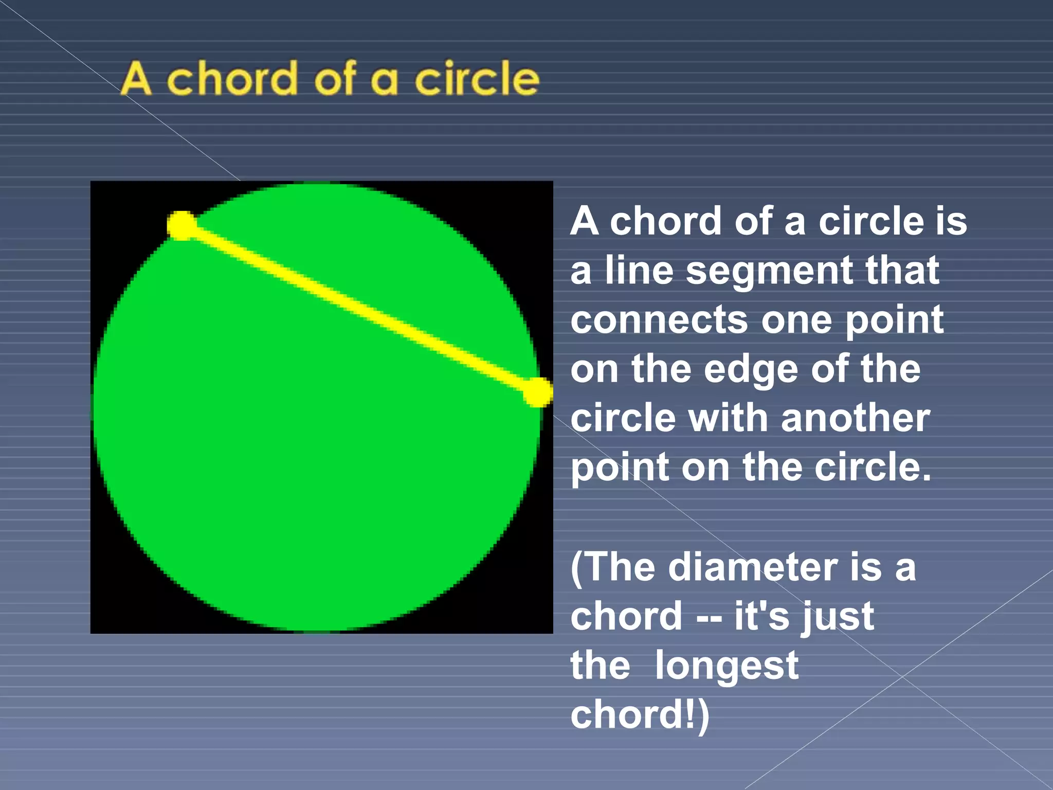 A chord of a circle is
a line segment that
connects one point
on the edge of the
circle with another
point on the circle.
(The diameter is a
chord -- it's just
the longest
chord!)
 
