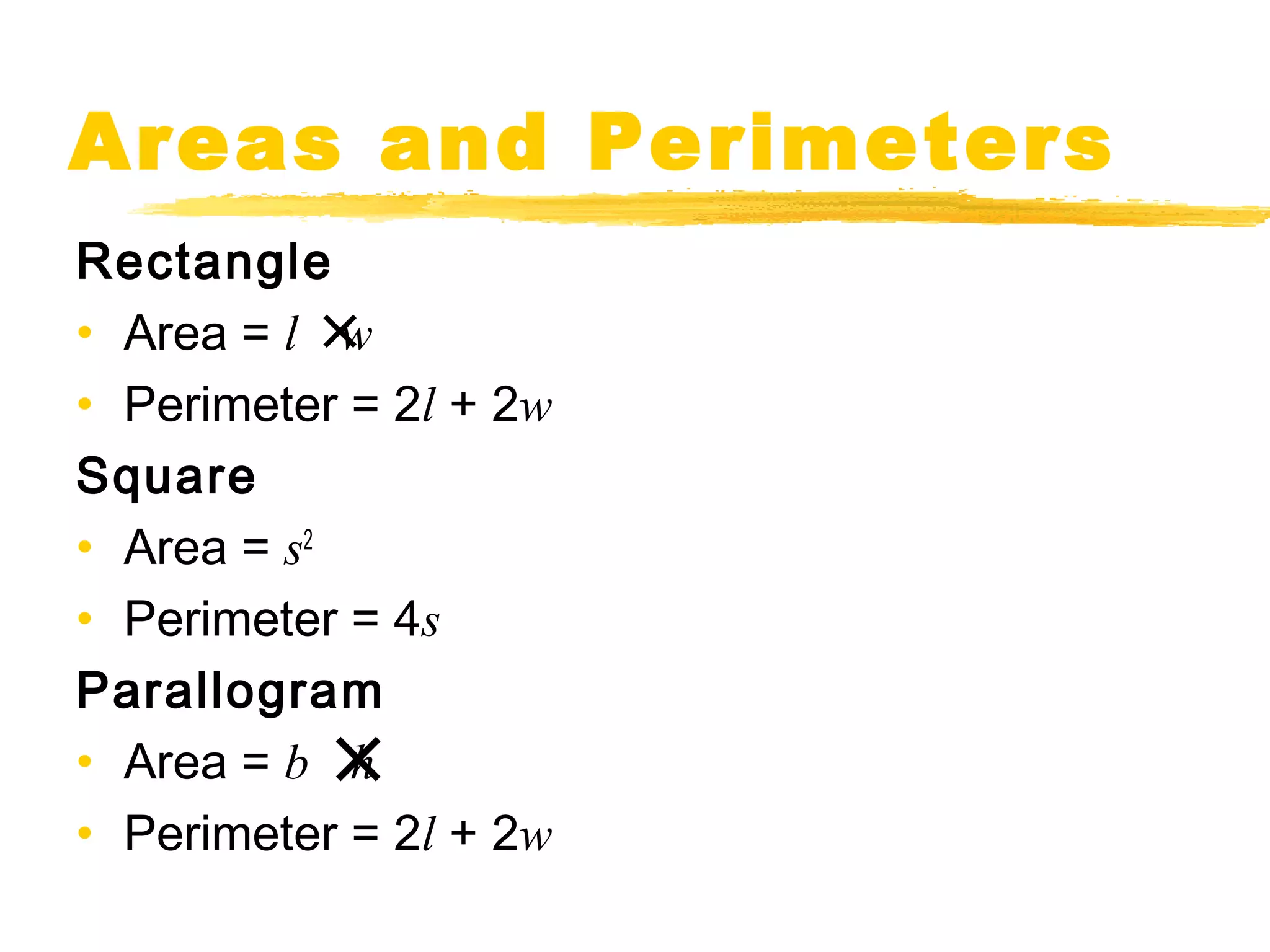 Areas and Perimeters 
Rectangle 
• Area = l ´ 
w 
• Perimeter = 2l + 2w 
Square 
• Area = s2 
• Perimeter = 4s 
Parallogram 
• Area = b ´ 
h 
• Perimeter = 2l + 2w 
 