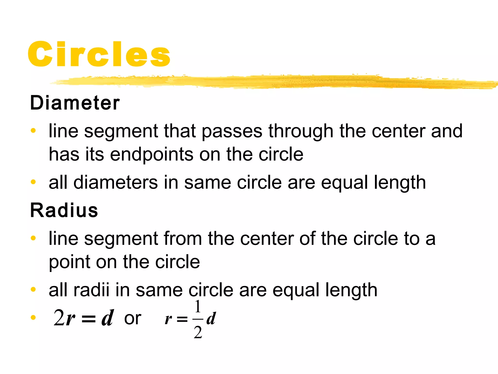 Circles 
Diameter 
• line segment that passes through the center and 
has its endpoints on the circle 
• all diameters in same circle are equal length 
Radius 
• line segment from the center of the circle to a 
point on the circle 
• all radii in same circle are equal length 
• or 1 
2r = d r = d 
2 
 
