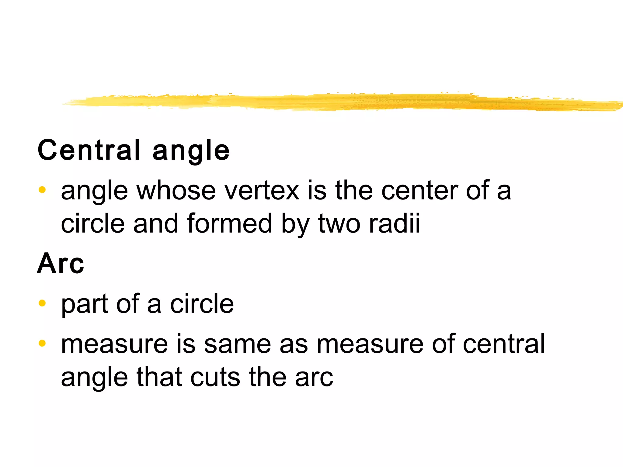Central angle 
• angle whose vertex is the center of a 
circle and formed by two radii 
Arc 
• part of a circle 
• measure is same as measure of central 
angle that cuts the arc 
 