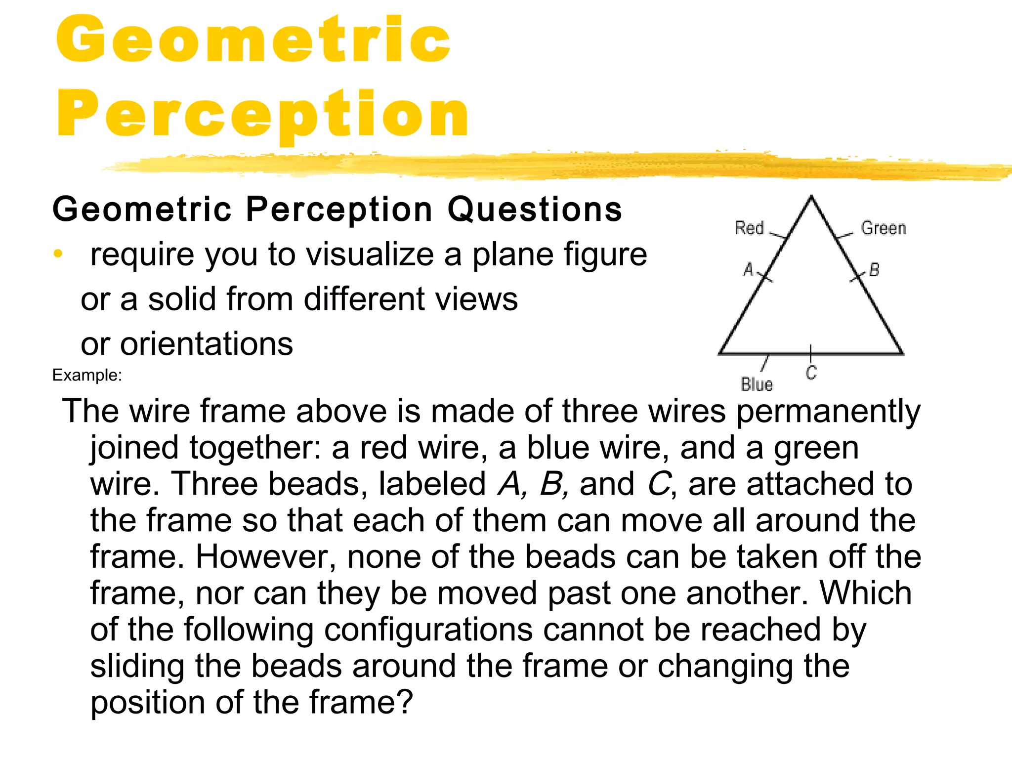 Geometric 
Perception 
Geometric Perception Questions 
• require you to visualize a plane figure 
or a solid from different views 
or orientations 
Example: 
The wire frame above is made of three wires permanently 
joined together: a red wire, a blue wire, and a green 
wire. Three beads, labeled A, B, and C, are attached to 
the frame so that each of them can move all around the 
frame. However, none of the beads can be taken off the 
frame, nor can they be moved past one another. Which 
of the following configurations cannot be reached by 
sliding the beads around the frame or changing the 
position of the frame? 
 