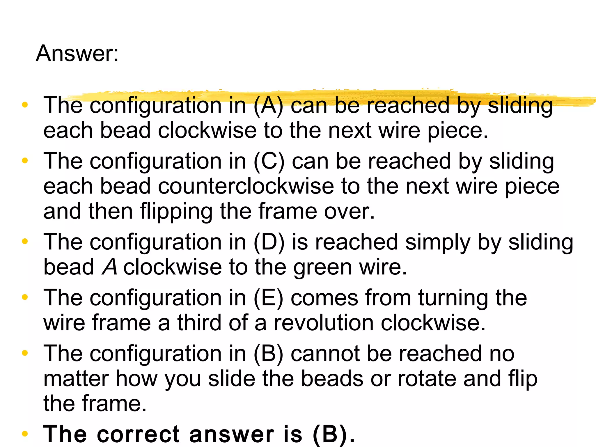 Answer: 
• The configuration in (A) can be reached by sliding 
each bead clockwise to the next wire piece. 
• The configuration in (C) can be reached by sliding 
each bead counterclockwise to the next wire piece 
and then flipping the frame over. 
• The configuration in (D) is reached simply by sliding 
bead A clockwise to the green wire. 
• The configuration in (E) comes from turning the 
wire frame a third of a revolution clockwise. 
• The configuration in (B) cannot be reached no 
matter how you slide the beads or rotate and flip 
the frame. 
• The correct answer is (B). 
 