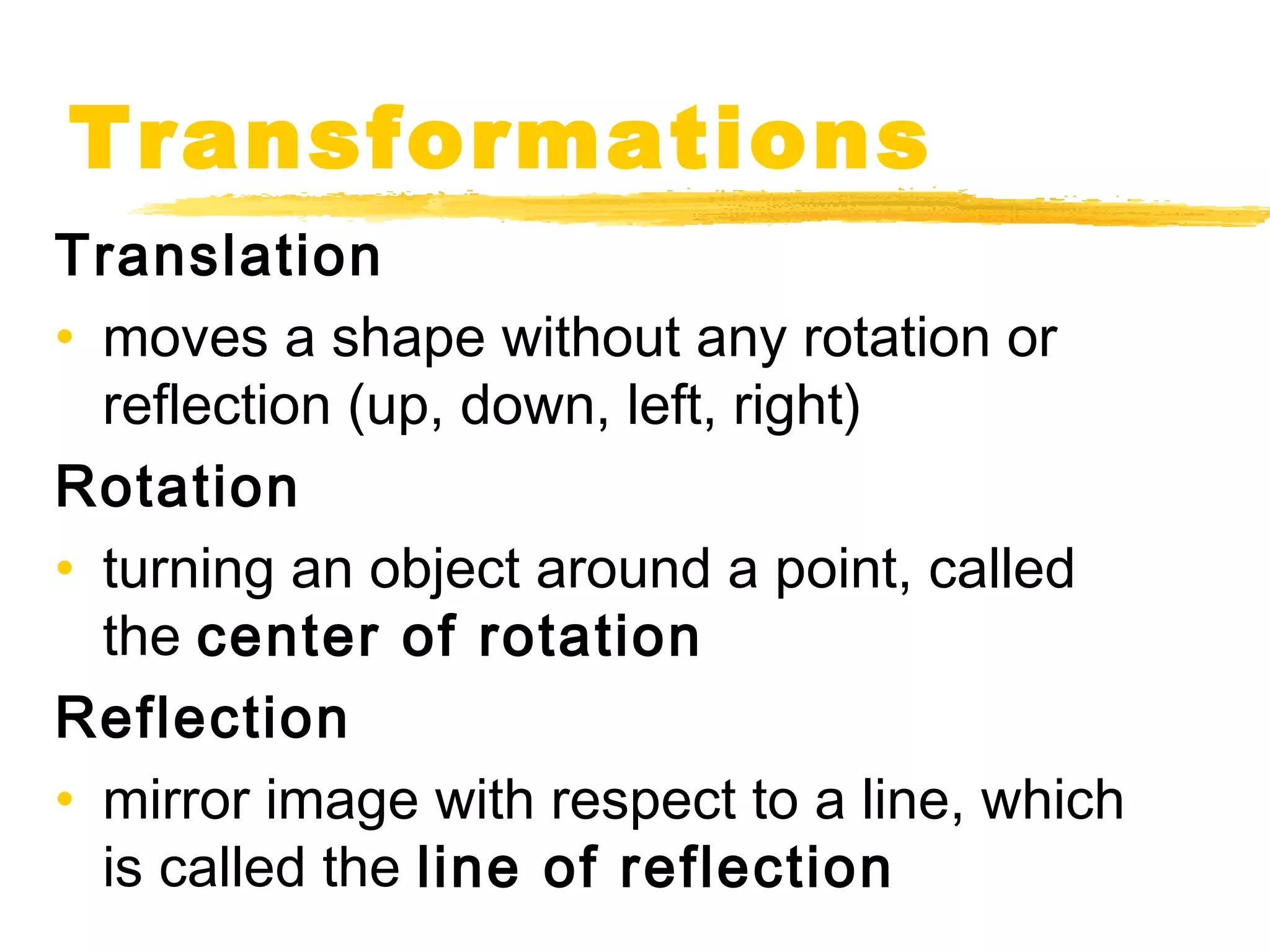 Transformations 
Translation 
• moves a shape without any rotation or 
reflection (up, down, left, right) 
Rotation 
• turning an object around a point, called 
the center of rotation 
Reflection 
• mirror image with respect to a line, which 
is called the line of reflection 
