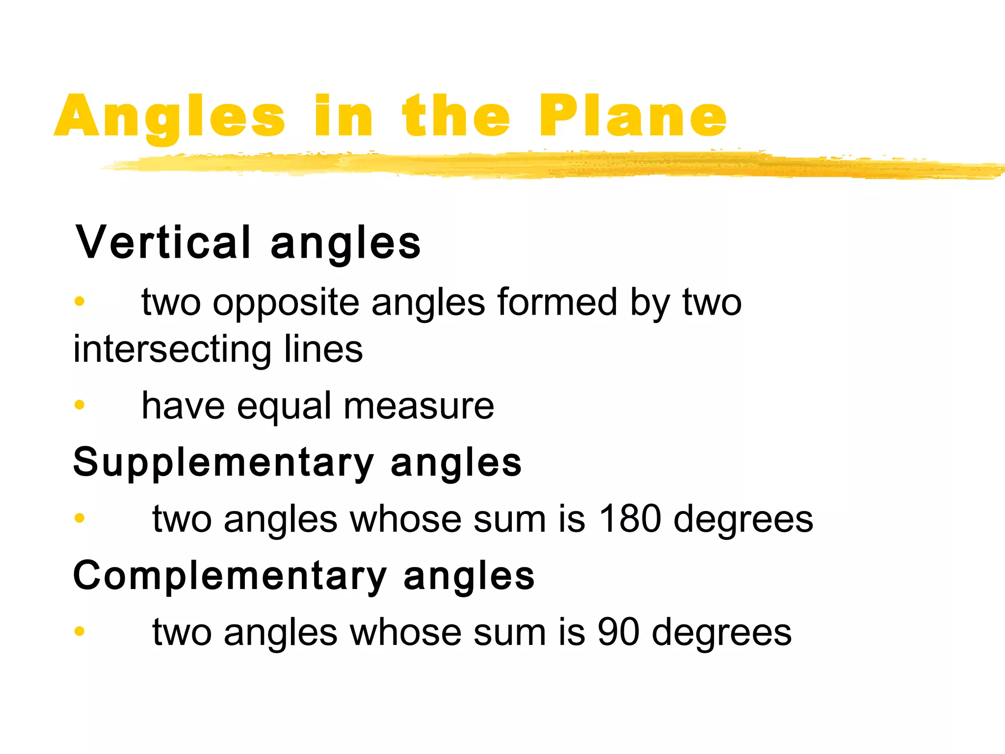 Angles in the Plane 
Vertical angles 
• two opposite angles formed by two 
intersecting lines 
• have equal measure 
Supplementary angles 
• two angles whose sum is 180 degrees 
Complementary angles 
• two angles whose sum is 90 degrees 
 