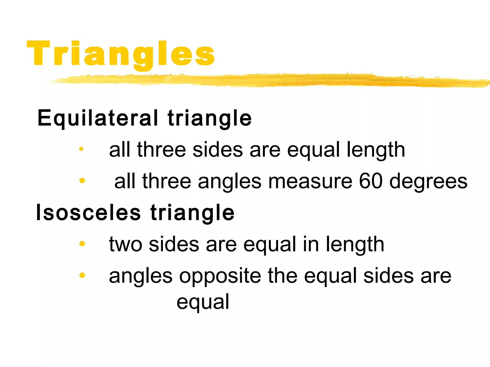 Triangles 
Equilateral triangle 
• all three sides are equal length 
• all three angles measure 60 degrees 
Isosceles triangle 
• two sides are equal in length 
• angles opposite the equal sides are 
equal 
 