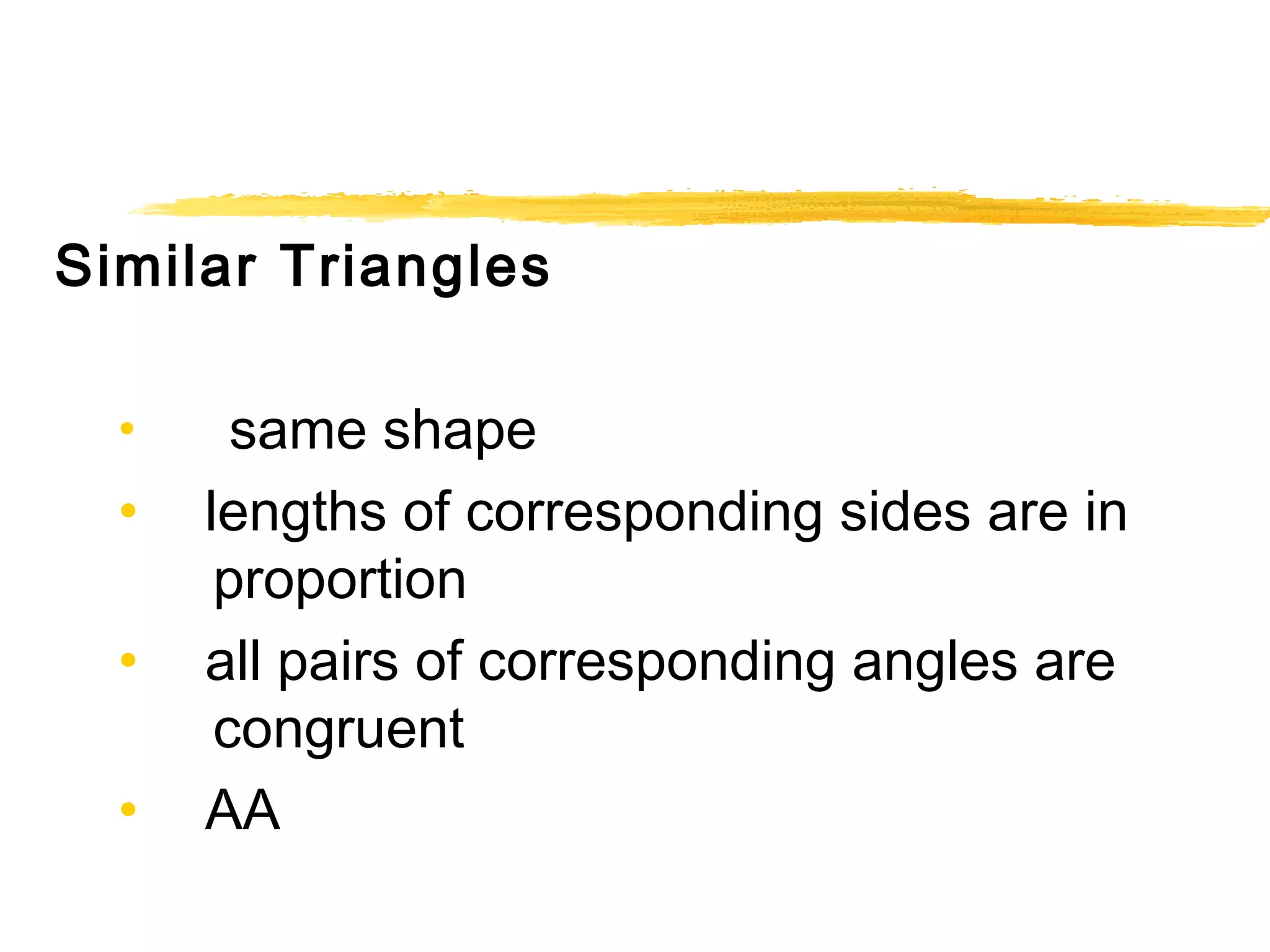Similar Triangles 
• same shape 
• lengths of corresponding sides are in 
proportion 
• all pairs of corresponding angles are 
congruent 
• AA 
 