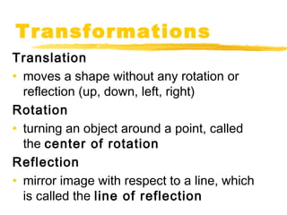 Transformations 
Translation 
• moves a shape without any rotation or 
reflection (up, down, left, right) 
Rotation 
• turning an object around a point, called 
the center of rotation 
Reflection 
• mirror image with respect to a line, which 
is called the line of reflection 
