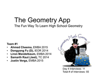 The Geometry App
The Fun Way To Learn High School Geometry

Team #1
• Ahmed Cheema, EMBA 2015
• Dongyang Fu (D), IEOR 2014
• Liron Mandelbaum, EMBA 2014
• Samarth Raut (Jeet), TC 2014
• Justin Verga, EMBA 2015
Day 4 Interviews: 11
Total # of Interviews: 55

 
