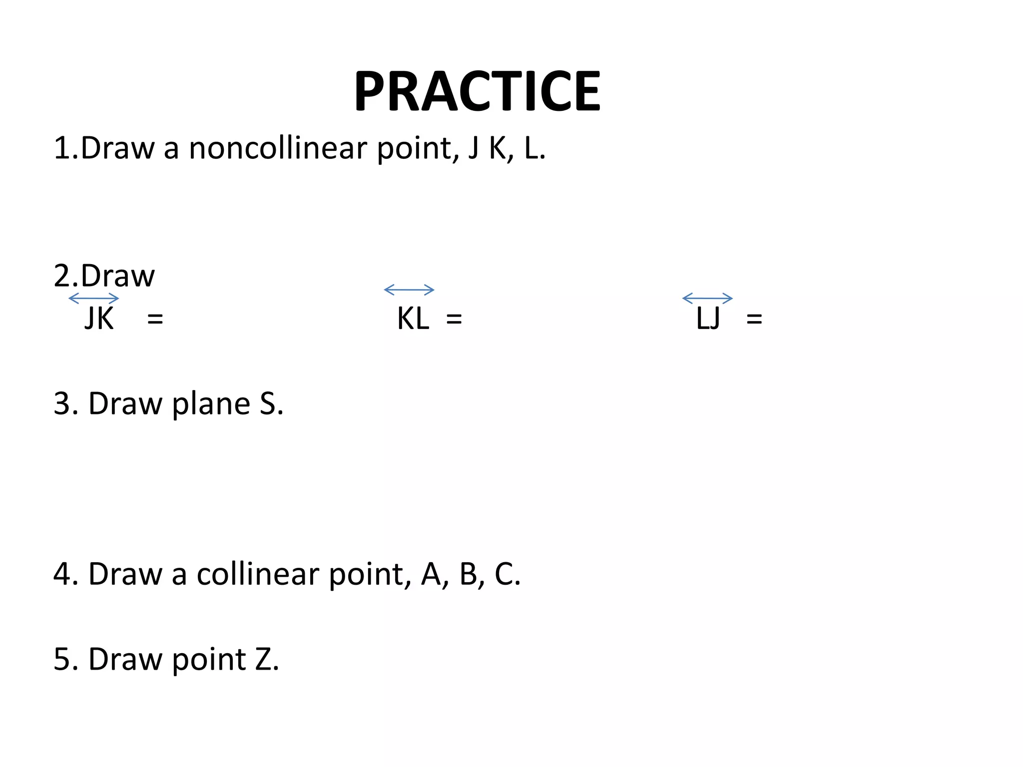 PRACTICE
1.Draw a noncollinear point, J K, L.


2.Draw
  JK =                   KL =          LJ =

3. Draw plane S.



4. Draw a collinear point, A, B, C.

5. Draw point Z.
 