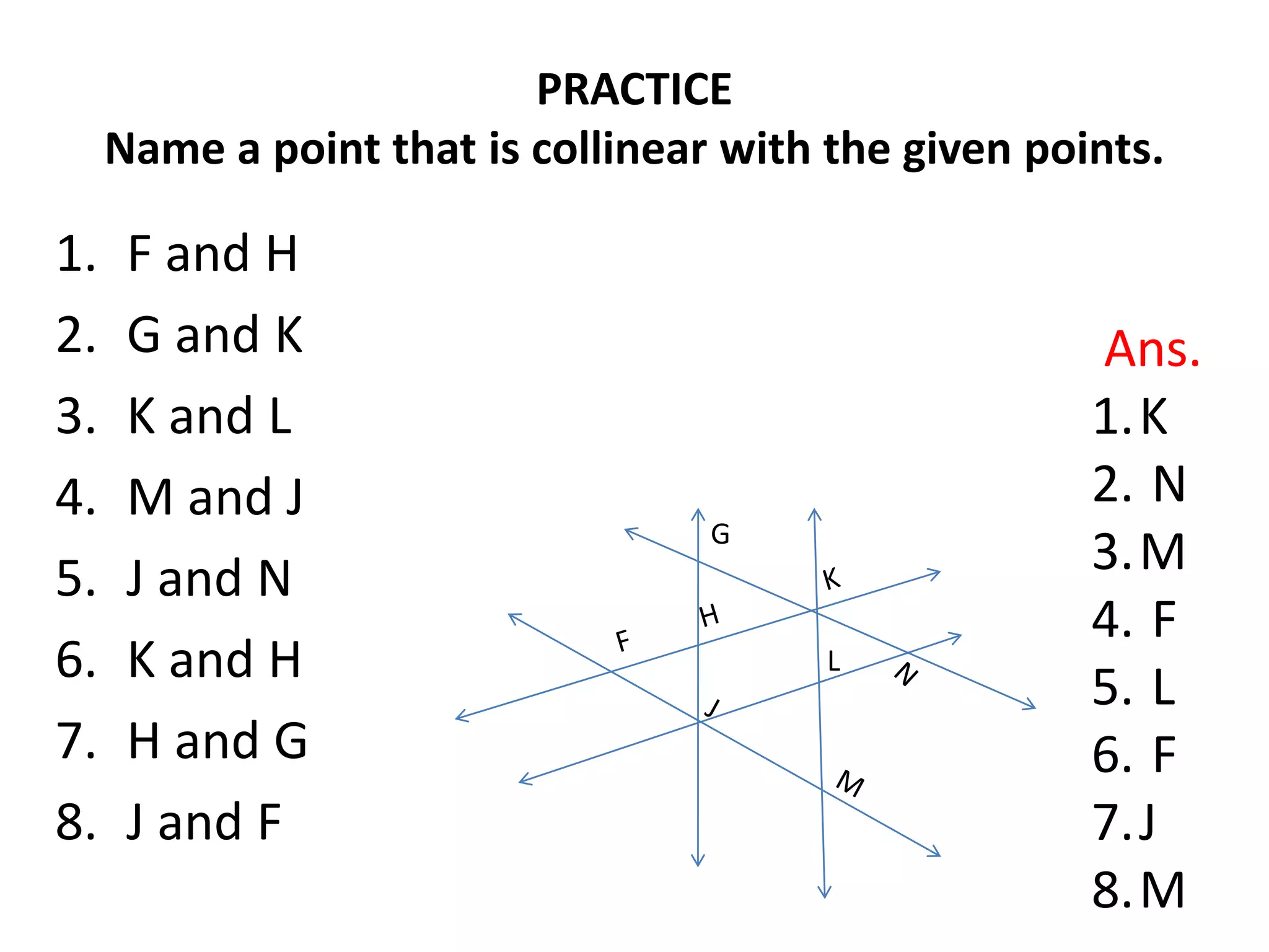 PRACTICE
     Name a point that is collinear with the given points.

1.    F and H
2.    G and K                                         Ans.
3.    K and L                                         1.K
4.    M and J                                         2. N
                                   G
5.    J and N                                         3.M
                                                      4. F
6.    K and H                            L
                                                      5. L
7.    H and G                                         6. F
8.    J and F                                         7.J
                                                      8.M
 