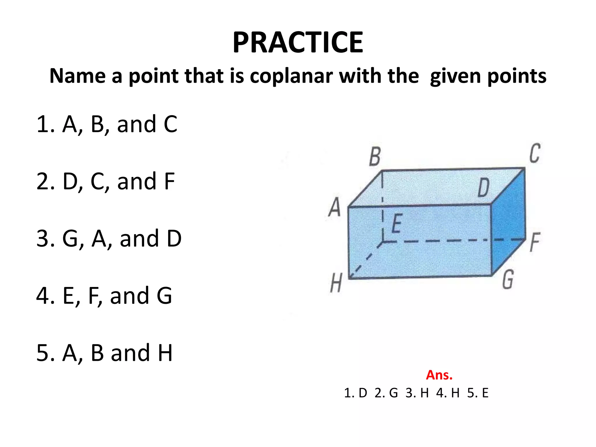 PRACTICE
 Name a point that is coplanar with the given points

1. A, B, and C

2. D, C, and F

3. G, A, and D

4. E, F, and G

5. A, B and H
                                             Ans.
                               1. D 2. G 3. H 4. H 5. E
 