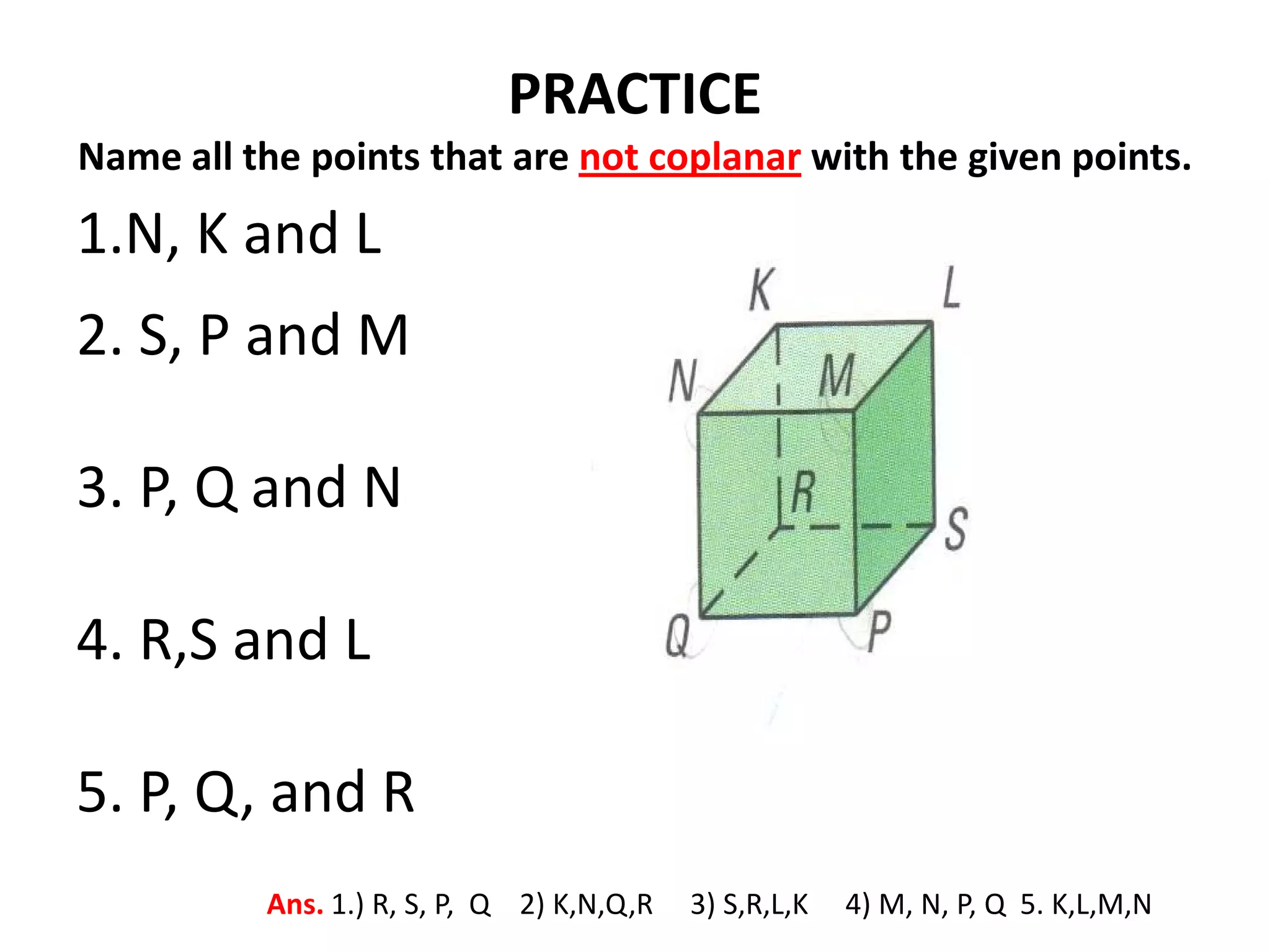 PRACTICE
Name all the points that are not coplanar with the given points.
1.N, K and L
2. S, P and M

3. P, Q and N

4. R,S and L

5. P, Q, and R
          Ans. 1.) R, S, P, Q 2) K,N,Q,R   3) S,R,L,K   4) M, N, P, Q 5. K,L,M,N
 