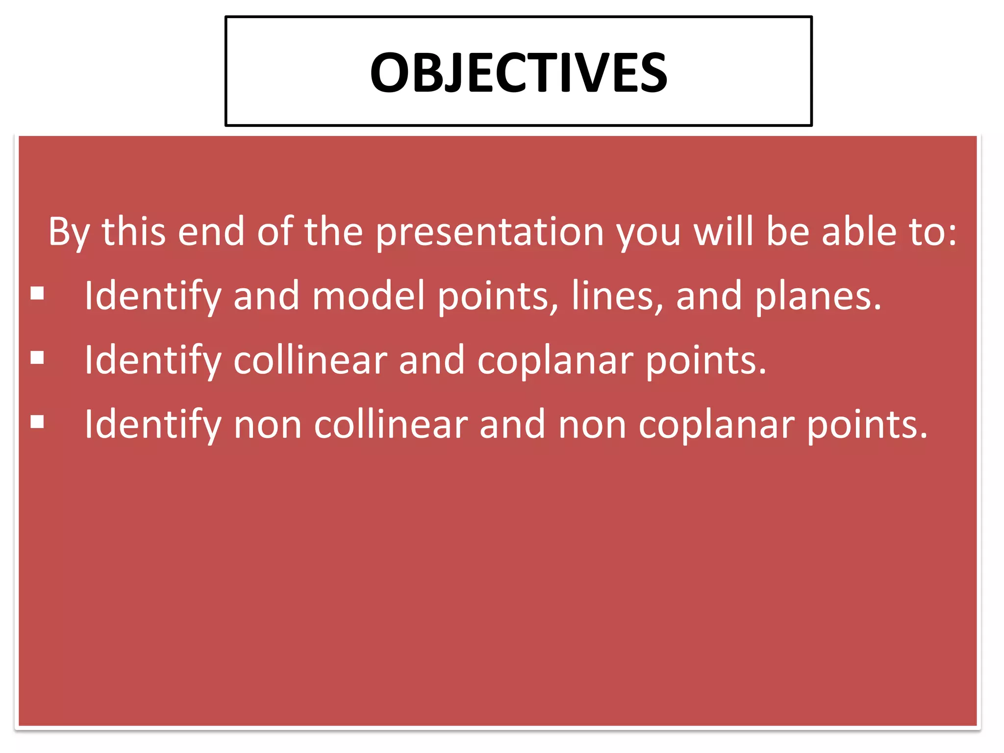 OBJECTIVES

 By this end of the presentation you will be able to:
 Identify and model points, lines, and planes.
 Identify collinear and coplanar points.
 Identify non collinear and non coplanar points.
 