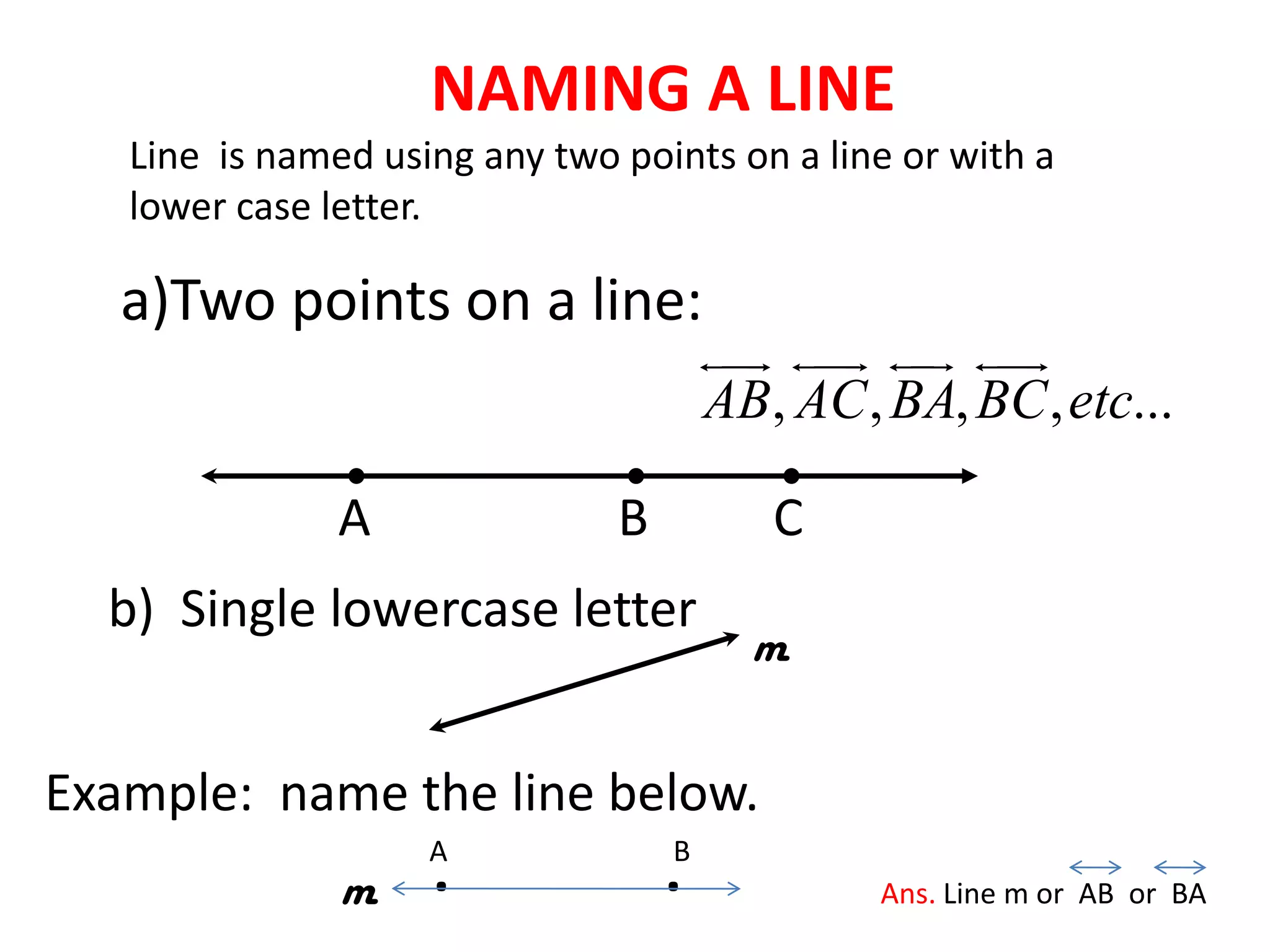 NAMING A LINE
   Line is named using any two points on a line or with a
   lower case letter.

   a)Two points on a line:
                                          
                                                   
                                       AB, AC , BA, BC , etc...

               A               B          C
  b) Single lowercase letter
                                         m


Example: name the line below.
               m    .
                    A
                                   .
                                   B
                                                Ans. Line m or AB or BA
 