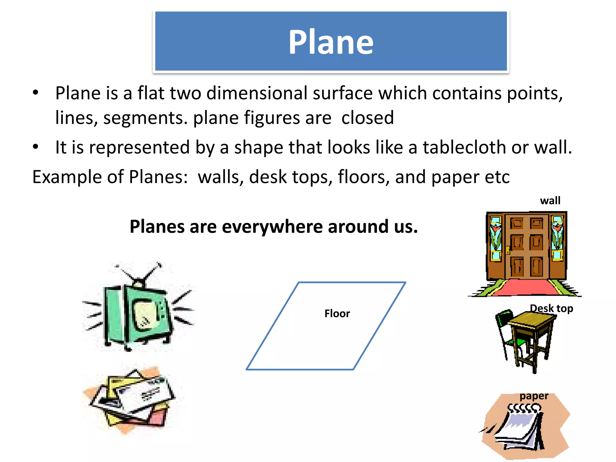 Plane
• Plane is a flat two dimensional surface which contains points,
  lines, segments. plane figures are closed
• It is represented by a shape that looks like a tablecloth or wall.
Example of Planes: walls, desk tops, floors, and paper etc
                                                                wall

            Planes are everywhere around us.



                                    Floor                     Desk top




                                                             paper
 