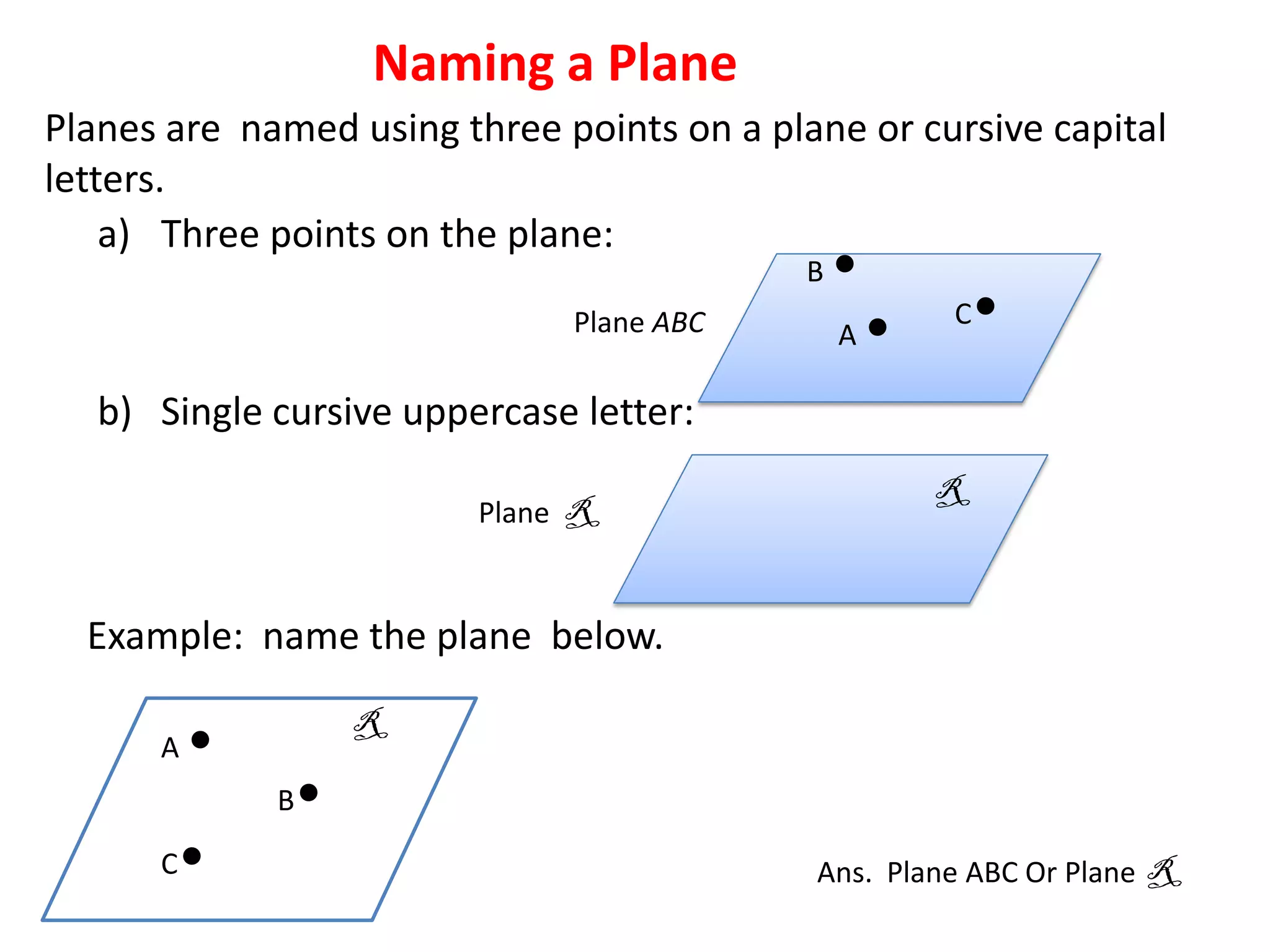 Naming a Plane
Planes are named using three points on a plane or cursive capital
letters.
    a) Three points on the plane:
                                            B   •
                               Plane ABC        A   •   C   •
   b) Single cursive uppercase letter:
                                                        R
                          Plane R


  Example: name the plane below.
                      R
      A   •
              B   •
      C   •                                 Ans. Plane ABC Or Plane R
 