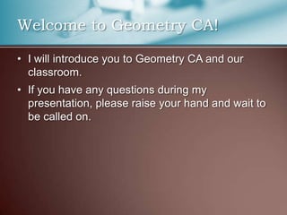 Welcome to Geometry CA!I will introduce you to Geometry CA and our classroom.If you have any questions during my presentation, please raise your hand and wait to be called on.