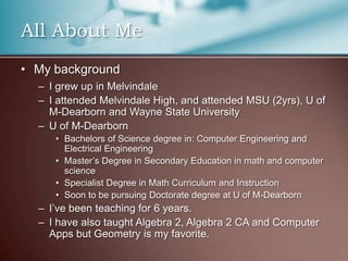 All About MeMy backgroundI grew up in MelvindaleI attended Melvindale High, and attended MSU (2yrs), U of M-Dearborn and Wayne State UniversityU of M-DearbornBachelors of Science degree in: Computer Engineering and Electrical EngineeringMaster’s Degree in Secondary Education in math and computer scienceSpecialist Degree in Math Curriculum and InstructionSoon to be pursuing Doctorate degree at U of M-DearbornI’ve been teaching for 6 years.I have also taught Algebra 2, Algebra 2 CA and Computer Apps but Geometry is my favorite.
