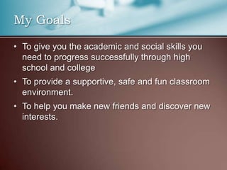 My GoalsTo give you the academic and social skills you need to progress successfully through high school and collegeTo provide a supportive, safe and fun classroom environment.To help you make new friends and discover new interests.
