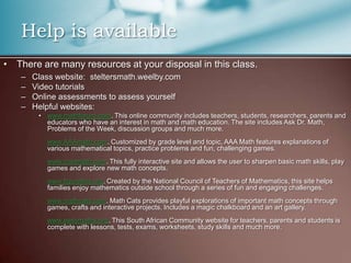 There are many resources at your disposal in this class.Class website:  steltersmath.weelby.comVideo tutorialsOnline assessments to assess yourselfHelpful websites: www.mathforum.com. This online community includes teachers, students, researchers, parents and educators who have an interest in math and math education. The site includes Ask Dr. Math, Problems of the Week, discussion groups and much more. www.AAAmath.com. Customized by grade level and topic, AAA Math features explanations of various mathematical topics, practice problems and fun, challenging games. www.coolmath.com. This fully interactive site and allows the user to sharpen basic math skills, play games and explore new math concepts. www.figurethis.org. Created by the National Council of Teachers of Mathematics, this site helps families enjoy mathematics outside school through a series of fun and engaging challenges. www.mathcats.com. Math Cats provides playful explorations of important math concepts through games, crafts and interactive projects. Includes a magic chalkboard and an art gallery. www.easymaths.org. This South African Community website for teachers, parents and students is complete with lessons, tests, exams, worksheets, study skills and much more.Help is available