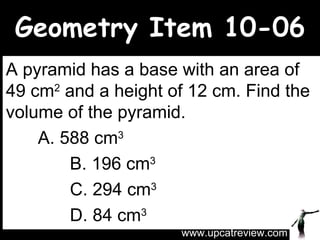 Geometry Item 10-06 A pyramid has a base with an area of 49 cm 2  and a height of 12 cm. Find the volume of the pyramid. A. 588 cm 3    B. 196 cm 3   C. 294 cm 3 D. 84 cm 3 www.upcatreview.com 