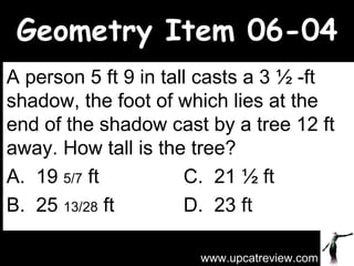 Geometry Item 06-04 A person 5 ft 9 in tall casts a 3 ½ -ft shadow, the foot of which lies at the end of the shadow cast by a tree 12 ft away. How tall is the tree? A.  19  5/7  ft C.  21 ½ ft B.  25  13/28  ft D.  23 ft www.upcatreview.com 