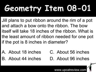 Geometry Item 08-01 Jill plans to put ribbon around the rim of a pot and attach a bow onto the ribbon. The bow itself will take 18 inches of the ribbon. What is the least amount of ribbon needed for one pot if the pot is 8 inches in diameter? A.  About 18 inches C.  About 56 inches B.  About 44 inches D.  About 96 inches www.upcatreview.com 