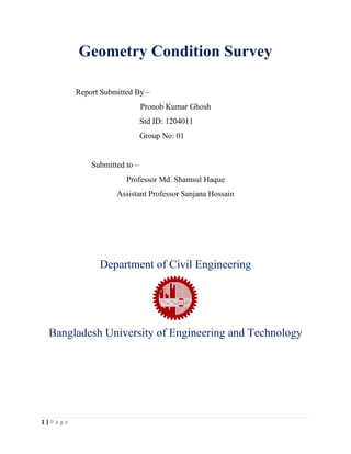 1 | P a g e
Geometry Condition Survey
Report Submitted By –
Pronob Kumar Ghosh
Std ID: 1204011
Group No: 01
Submitted to –
Professor Md. Shamsul Haque
Assistant Professor Sanjana Hossain
Department of Civil Engineering
Bangladesh University of Engineering and Technology
 