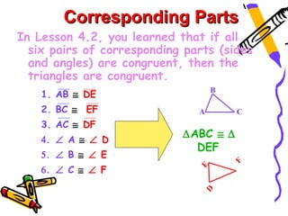 Corresponding Parts
In Lesson 4.2, you learned that if all
  six pairs of corresponding parts (sides
  and angles) are congruent, then the
  triangles are congruent.
                                   B
    1. AB ≅ DE
    2. BC ≅ EF                 A       C
    3. AC ≅ DF
    4. ∠ A ≅ ∠ D
                            ∆ABC ≅ ∆
                              DEF
    5. ∠ B ≅ ∠ E




                                       F
    6. ∠ C ≅ ∠ F


                               E
                                D
 