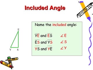 Included Angle

           Name the included angle:
    E

           YE and ES     ∠E
           ES and YS     ∠S

Y   S      YS and YE     ∠Y
 