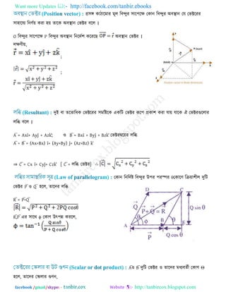 Want more Updates  http://facebook.com/tanbir.ebooks
facebook /gmail/skype: - http://tanbircox.blogspot.com
প্র঳ঙ্গ কািারভায ভূর রফন্দুয ঳ার঩রে তকান রফন্দুয অফস্থান তম তবক্টরযয
঳া঴ারময রনণেয় কযা ঴য় তারক অফস্থান তবক্টয ফরর ।
O রফন্দুয ঳ার঩রে P রফন্দুয অফস্থান রনরদে঱ করযরে অফস্থান তবক্টয ।
রেণীয়,
;
;
দুই ফা তরতারধক তবক্টরযয ঳ভরষ্টরক একরি তবক্টয রূর঩ প্রকা঱ কযা মায় মারক ঐ তবক্টযগুররায
ররি ফরর ।
A = Axî+ Ayĵ + Azk; ঑ B = Bxî + Byĵ + Bzk তবক্টযদ্বরয়য ররি
A + B = (Ax+Bx) î+ (Ay+By) ĵ+ (Az+Bz) k
⇒ C = Cx î+ Cyĵ+ Czk [ C = ররি তবক্টয]
তকান রনরদেষ্ট রফন্দুয উ঩য ঩যস্পয θতকারণ রক্রয়া঱ীর দুরি
তবক্টয P ঑ Q ঴রর, তারদয ররি
R = P+Q
R,P এয ঳ারথ ϕ তকাণ উৎ঩ন্ন কযরর,
A঑ B দুরি তবক্টয ঑ তারদয ভধযফতেী তকাণ Θ
঴রর, তারদয তেরায গুণন,
 