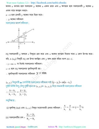 Want more Updates  http://facebook.com/tanbir.ebooks
facebook /gmail/skype: - http://tanbircox.blogspot.com
আফায a ধনাতভ ঴রর ঳যররযখা y অরেয a একক ডারন এফং a ঋণাত্মক ঴রর ঳যররযখারি y অরেয a
একক ফারভ অফস্থান কযরফ।
a = 0 ঴রর তযখারি y অরেয ঳ারথ রভরর মারফ।
 y অরেয ঳ভীকযণ
PQ ঳যররযখারি y অেরক c রফন্দুরত তেদ করয এফং x অরেয ধনাত্মক রদরকয ঳ারথ  তকাণ উৎ঩ন্ন করয।
ধরয, A (x,y) রফন্দুরি PQ এয উ঩য অফরস্থত এফং y অে তথরক খরিত অং঱ OC= C.
cmxy  মা রনরণেয় ঳যররযখায ঳ভীকযণ।
0c  ঴রর PQ ঳যররযখায় ভূররফন্দুগাভী ঴য়।
 ভূররফন্দুগাভী ঳যররযখায ঳ভীকযণ mxy 
 11 y,x    11 xxmyy 
 11 y,x  22 y,x
21
1
21
1
yy
yy
xx
xx






(i) ভূররফন্দু (0,0) এফং  11 y,x রফন্দুয ঳ংরমাগকাযী তযখায ঳ভীকযণ : x
x
y
y
y
y
x
x
1
1
11

(ii) ঳যররযখারিয ঢার =
12
12
xx
yy


 